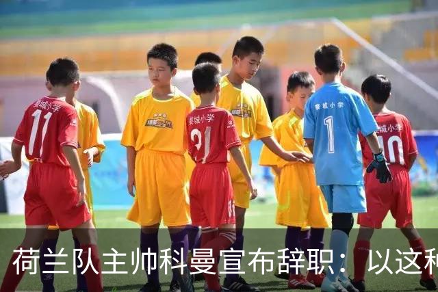 荷兰队主帅科曼宣布辞职：以这种方式结束 让我倍感痛心